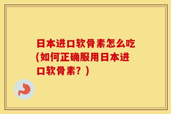 日本进口软骨素怎么吃(如何正确服用日本进口软骨素?) 日本进口软骨素怎么吃(如何正确服用日本进口软骨素?)