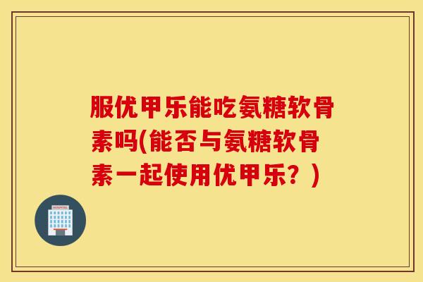 服优甲乐能吃氨糖软骨素吗(能否与氨糖软骨素一起使用优甲乐？)