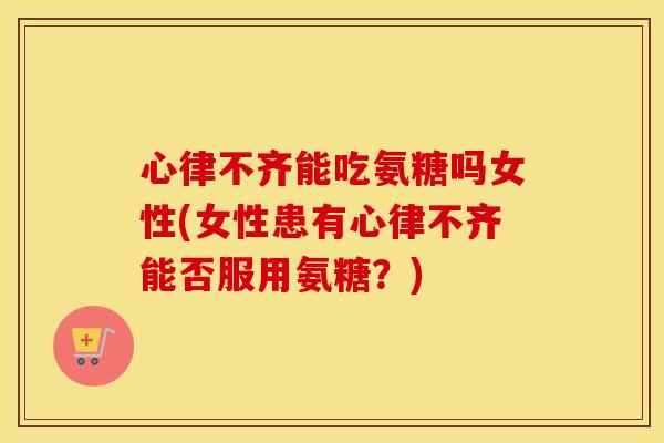 心律不齐能吃氨糖吗女性(女性患有心律不齐能否服用氨糖?) 心律不齐能吃氨糖吗女性(女性患有心律不齐能否服用氨糖?)