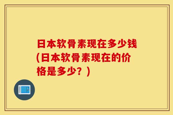 日本软骨素现在多少钱(日本软骨素现在的价格是多少？)