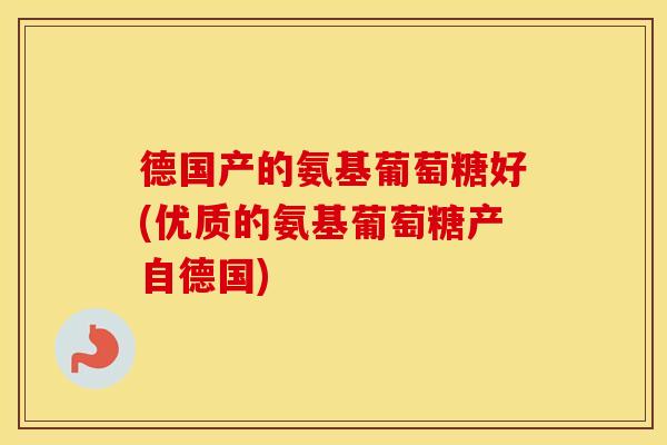 德国产的氨基葡萄糖好(优质的氨基葡萄糖产自德国)