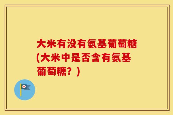 大米有没有氨基葡萄糖(大米中是否含有氨基葡萄糖?) 大米有没有氨基葡萄糖(大米中是否含有氨基葡萄糖?)