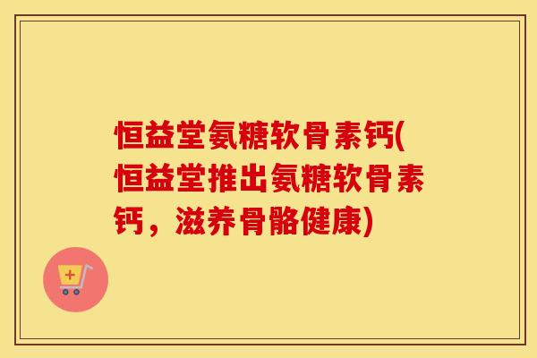 恒益堂氨糖软骨素钙(恒益堂推出氨糖软骨素钙,滋养骨骼健康) 恒益堂氨糖软骨素钙(恒益堂推出氨糖软骨素钙,滋养骨骼健康)