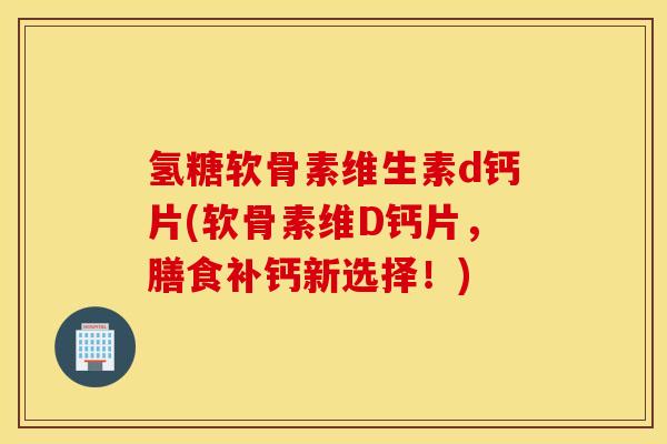 氢糖软骨素维生素d钙片(软骨素维D钙片,膳食补钙新选择!) 氢糖软骨素维生素d钙片(软骨素维D钙片,膳食补钙新选择!)