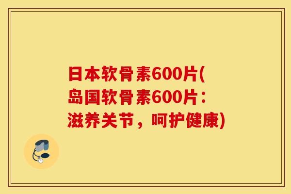 日本软骨素600片(岛国软骨素600片：滋养关节，呵护健康)