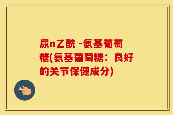 尿n乙酰 -氨基葡萄糖(氨基葡萄糖:良好的关节保健成分) 尿n乙酰 -氨基葡萄糖(氨基葡萄糖:良好的关节保健成分)