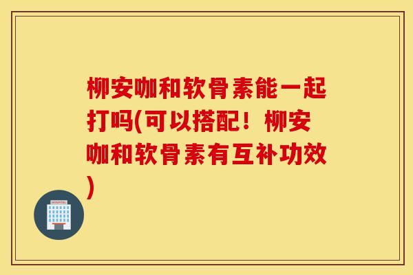 柳安咖和软骨素能一起打吗(可以搭配！柳安咖和软骨素有互补功效)