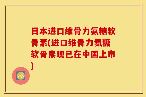 日本进口维骨力氨糖软骨素(进口维骨力氨糖软骨素现已在中国上市)