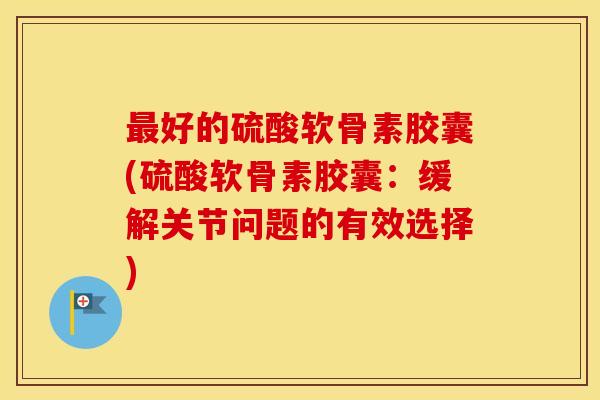 好的硫酸软骨素胶囊(硫酸软骨素胶囊:缓解关节问题的有效选择) 好的硫酸软骨素胶囊(硫酸软骨素胶囊:缓解关节问题的有效选择)
