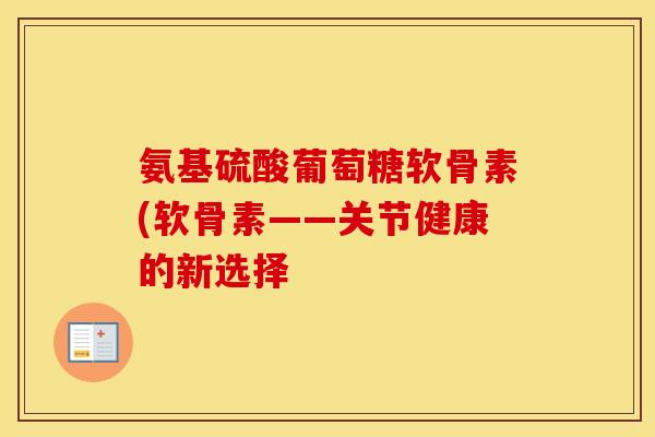 氨基硫酸葡萄糖软骨素(软骨素——关节健康的新选择 氨基硫酸葡萄糖软骨素(软骨素——关节健康的新选择