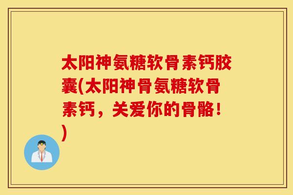太阳神氨糖软骨素钙胶囊(太阳神骨氨糖软骨素钙,关爱你的骨骼!) 太阳神氨糖软骨素钙胶囊(太阳神骨氨糖软骨素钙,关爱你的骨骼!)