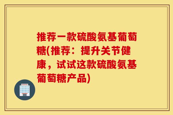 推荐一款硫酸氨基葡萄糖(推荐：提升关节健康，试试这款硫酸氨基葡萄糖产品)