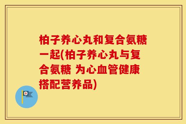 柏子养心丸和复合氨糖一起(柏子养心丸与复合氨糖 为心健康搭配营养品) 柏子养心丸和复合氨糖一起(柏子养心丸与复合氨糖 为心健康搭配营养品)