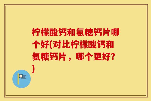 柠檬酸钙和氨糖钙片哪个好(对比柠檬酸钙和氨糖钙片,哪个更好?) 柠檬酸钙和氨糖钙片哪个好(对比柠檬酸钙和氨糖钙片,哪个更好?)