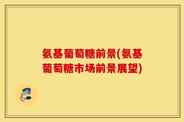 氨基葡萄糖前景(氨基葡萄糖市场前景展望) 氨基葡萄糖前景(氨基葡萄糖市场前景展望)