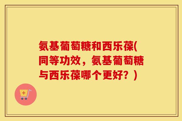 氨基葡萄糖和西乐葆(同等功效,氨基葡萄糖与西乐葆哪个更好?) 氨基葡萄糖和西乐葆(同等功效,氨基葡萄糖与西乐葆哪个更好?)