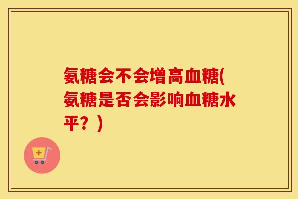 氨糖会不会增高(氨糖是否会影响水平?) 氨糖会不会增高(氨糖是否会影响水平?)