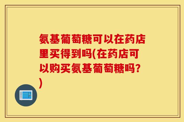 氨基葡萄糖可以在药店里买得到吗(在药店可以购买氨基葡萄糖吗?) 氨基葡萄糖可以在药店里买得到吗(在药店可以购买氨基葡萄糖吗?)