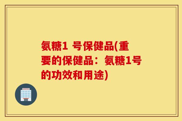 氨糖1 号保健品(重要的保健品:氨糖1号的功效和用途) 氨糖1 号保健品(重要的保健品:氨糖1号的功效和用途)