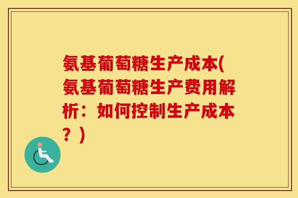 氨基葡萄糖生产成本(氨基葡萄糖生产费用解析:如何控制生产成本?) 氨基葡萄糖生产成本(氨基葡萄糖生产费用解析:如何控制生产成本?)
