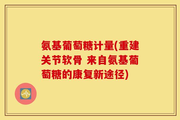 氨基葡萄糖计量(重建关节软骨 来自氨基葡萄糖的康复新途径) 氨基葡萄糖计量(重建关节软骨 来自氨基葡萄糖的康复新途径)