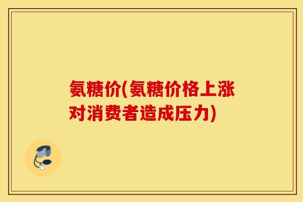 氨糖价(氨糖价格上涨对消费者造成压力) 氨糖价(氨糖价格上涨对消费者造成压力)