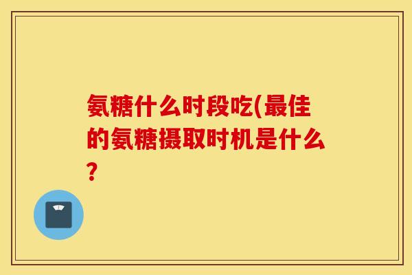 氨糖什么时段吃(佳的氨糖摄取时机是什么? 氨糖什么时段吃(佳的氨糖摄取时机是什么?