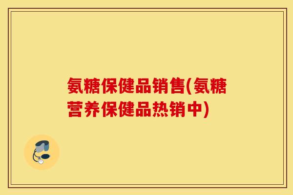 氨糖保健品销售(氨糖营养保健品热销中)