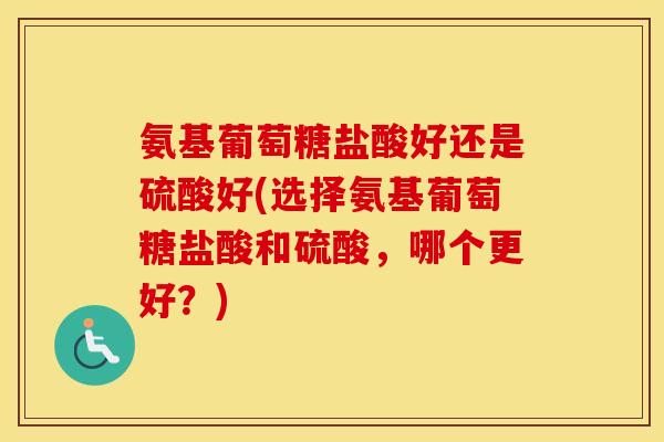 氨基葡萄糖盐酸好还是硫酸好(选择氨基葡萄糖盐酸和硫酸，哪个更好？)