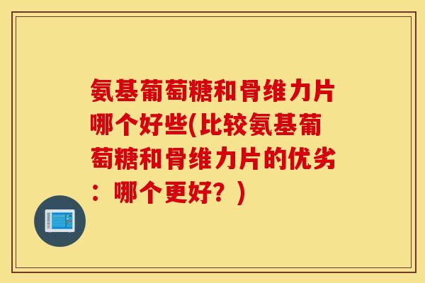 氨基葡萄糖和骨维力片哪个好些(比较氨基葡萄糖和骨维力片的优劣:哪个更好?) 氨基葡萄糖和骨维力片哪个好些(比较氨基葡萄糖和骨维力片的优劣:哪个更好?)