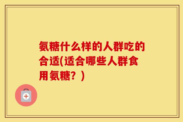 氨糖什么样的人群吃的合适(适合哪些人群食用氨糖?) 氨糖什么样的人群吃的合适(适合哪些人群食用氨糖?)