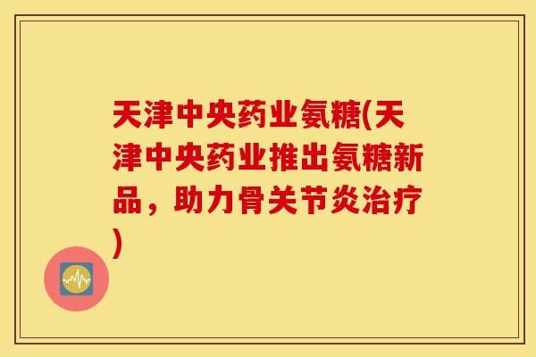 天津中央药业氨糖(天津中央药业推出氨糖新品,助力骨) 天津中央药业氨糖(天津中央药业推出氨糖新品,助力骨)