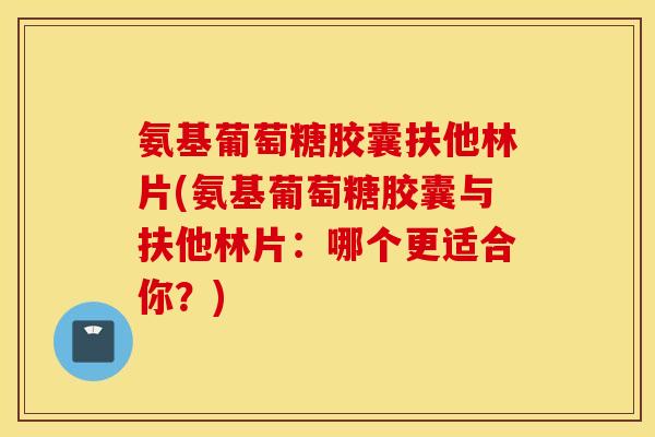 氨基葡萄糖胶囊扶他林片(氨基葡萄糖胶囊与扶他林片:哪个更适合你?) 氨基葡萄糖胶囊扶他林片(氨基葡萄糖胶囊与扶他林片:哪个更适合你?)