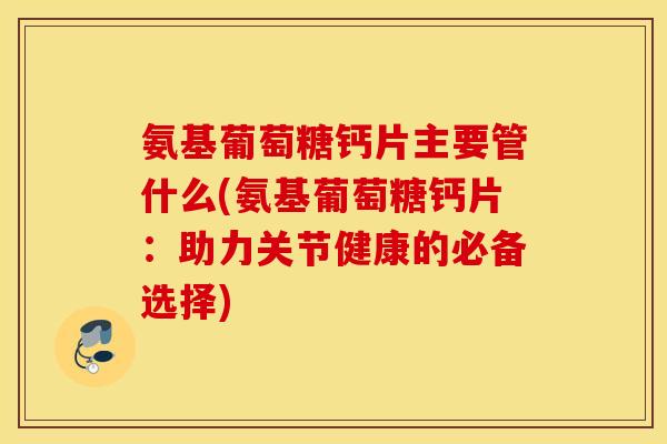 氨基葡萄糖钙片主要管什么(氨基葡萄糖钙片:助力关节健康的必备选择) 氨基葡萄糖钙片主要管什么(氨基葡萄糖钙片:助力关节健康的必备选择)