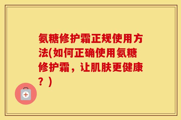 氨糖修护霜正规使用方法(如何正确使用氨糖修护霜,让更健康?) 氨糖修护霜正规使用方法(如何正确使用氨糖修护霜,让更健康?)
