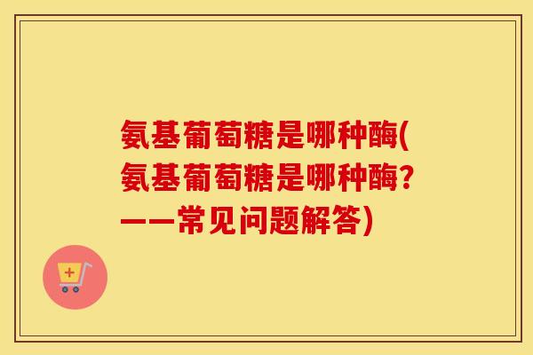 氨基葡萄糖是哪种酶(氨基葡萄糖是哪种酶?——常见问题解答) 氨基葡萄糖是哪种酶(氨基葡萄糖是哪种酶?——常见问题解答)