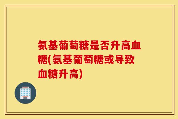 氨基葡萄糖是否升高(氨基葡萄糖或导致升高)