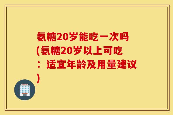 氨糖20岁能吃一次吗(氨糖20岁以上可吃:适宜年龄及用量建议) 氨糖20岁能吃一次吗(氨糖20岁以上可吃:适宜年龄及用量建议)