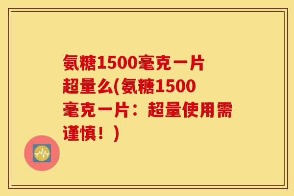 氨糖1500毫克一片超量么(氨糖1500毫克一片:超量使用需谨慎!) 氨糖1500毫克一片超量么(氨糖1500毫克一片:超量使用需谨慎!)