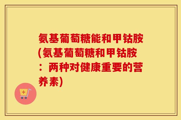 氨基葡萄糖能和甲钴胺(氨基葡萄糖和甲钴胺:两种对健康重要的营养素) 氨基葡萄糖能和甲钴胺(氨基葡萄糖和甲钴胺:两种对健康重要的营养素)