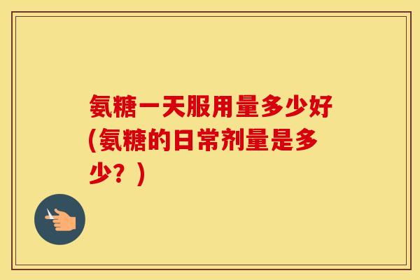 氨糖一天服用量多少好(氨糖的日常剂量是多少?) 氨糖一天服用量多少好(氨糖的日常剂量是多少?)