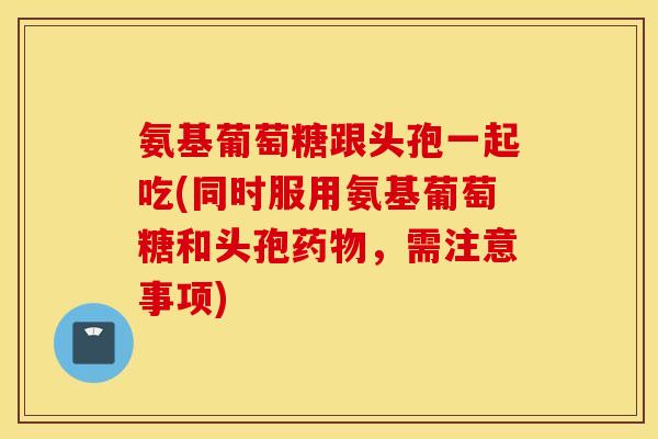 氨基葡萄糖跟头孢一起吃(同时服用氨基葡萄糖和头孢，需注意事项)
