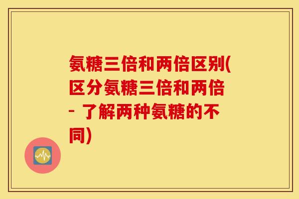 氨糖三倍和两倍区别(区分氨糖三倍和两倍 - 了解两种氨糖的不同) 氨糖三倍和两倍区别(区分氨糖三倍和两倍 - 了解两种氨糖的不同)