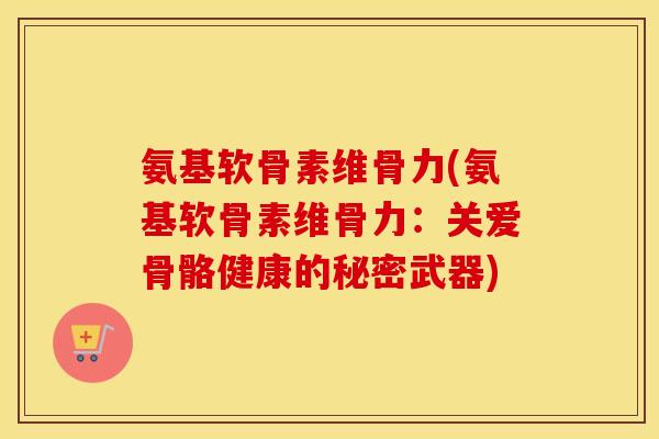 氨基软骨素维骨力(氨基软骨素维骨力:关爱骨骼健康的秘密武器) 氨基软骨素维骨力(氨基软骨素维骨力:关爱骨骼健康的秘密武器)