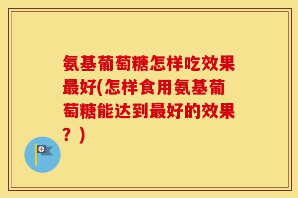 氨基葡萄糖怎样吃效果好(怎样食用氨基葡萄糖能达到好的效果？)
