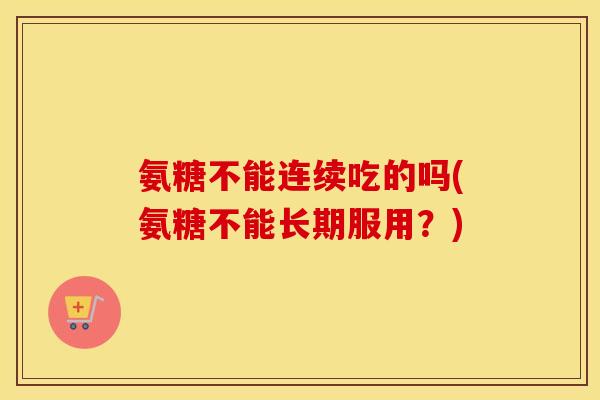 氨糖不能连续吃的吗(氨糖不能长期服用？)