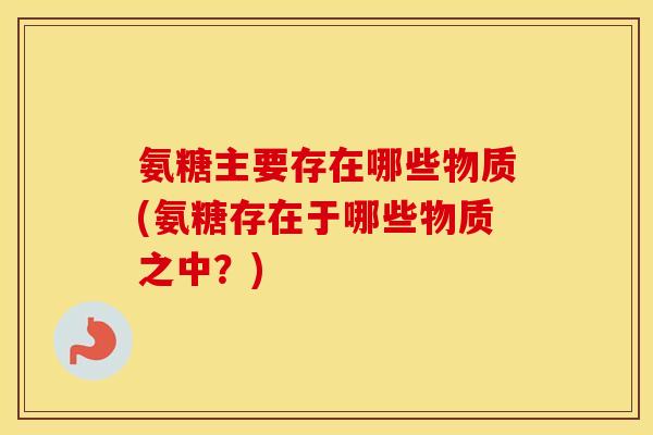氨糖主要存在哪些物质(氨糖存在于哪些物质之中?) 氨糖主要存在哪些物质(氨糖存在于哪些物质之中?)