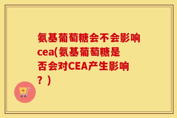 氨基葡萄糖会不会影响cea(氨基葡萄糖是否会对CEA产生影响?) 氨基葡萄糖会不会影响cea(氨基葡萄糖是否会对CEA产生影响?)