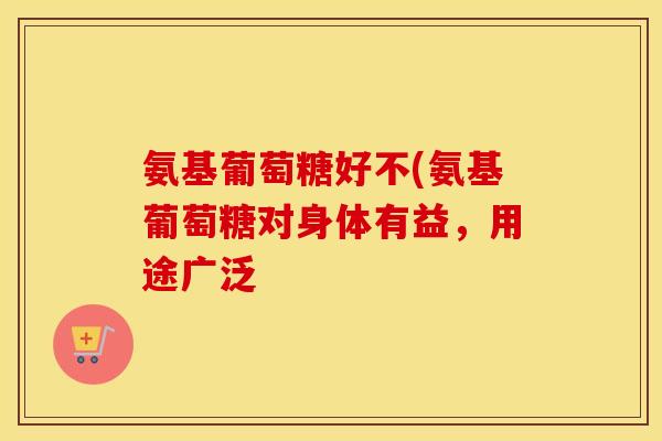 氨基葡萄糖好不(氨基葡萄糖对身体有益，用途广泛