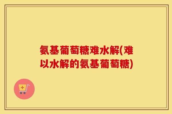 氨基葡萄糖难水解(难以水解的氨基葡萄糖)